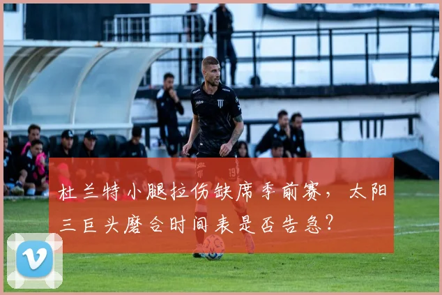 杜兰特小腿拉伤缺席季前赛，太阳三巨头磨合时间表是否告急？