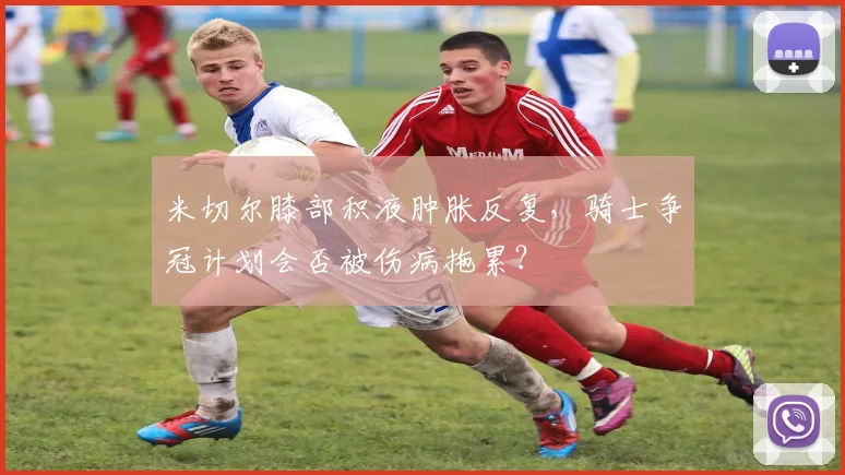 米切尔膝部积液肿胀反复，骑士争冠计划会否被伤病拖累？
