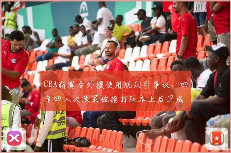 CBA新赛季外援使用规则引争议，四节四人次政策被指打压本土后卫成长