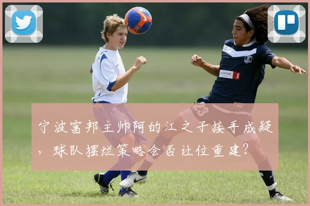 宁波富邦主帅阿的江之子接手成疑，球队摆烂策略会否让位重建？