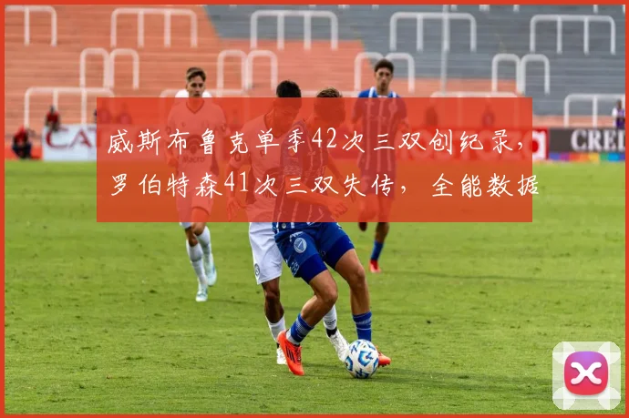 威斯布鲁克单季42次三双创纪录，罗伯特森41次三双失传，全能数据时代对决