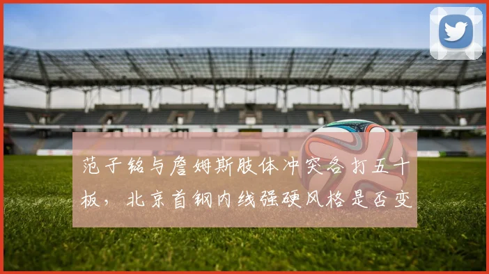 范子铭与詹姆斯肢体冲突各打五十板，北京首钢内线强硬风格是否变味？