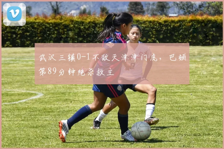 武汉三镇0-1不敌天津津门虎，巴顿第89分钟绝杀救主
